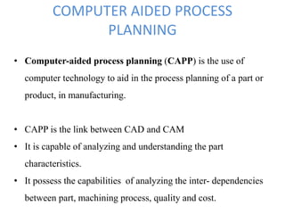 COMPUTER AIDED PROCESS
PLANNING
• Computer-aided process planning (CAPP) is the use of
computer technology to aid in the process planning of a part or
product, in manufacturing.
• CAPP is the link between CAD and CAM
• It is capable of analyzing and understanding the part
characteristics.
• It possess the capabilities of analyzing the inter- dependencies
between part, machining process, quality and cost.
 