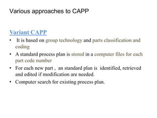 Various approaches to CAPP
Variant CAPP
• It is based on group technology and parts classification and
coding
• A standard process plan is stored in a computer files for each
part code number
• For each new part , an standard plan is identified, retrieved
and edited if modification are needed.
• Computer search for existing process plan.
 