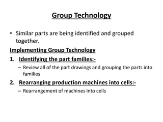 Group Technology
• Similar parts are being identified and grouped
together.
Implementing Group Technology
1. Identifying the part families:-
– Review all of the part drawings and grouping the parts into
families
2. Rearranging production machines into cells:-
– Rearrangement of machines into cells
 