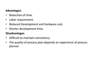 Advantages:
• Reduction of time.
• Labor requirement.
• Reduced Development and hardware cost.
• Shorter development time.
Disadvantages
• Difficult to maintain consistency
• The quality of process plan depends on experience of process
planner
 