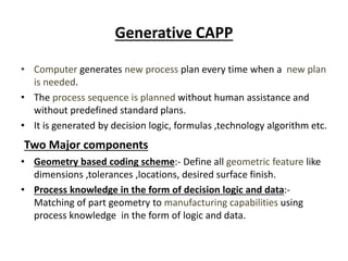 Generative CAPP
• Computer generates new process plan every time when a new plan
is needed.
• The process sequence is planned without human assistance and
without predefined standard plans.
• It is generated by decision logic, formulas ,technology algorithm etc.
Two Major components
• Geometry based coding scheme:- Define all geometric feature like
dimensions ,tolerances ,locations, desired surface finish.
• Process knowledge in the form of decision logic and data:-
Matching of part geometry to manufacturing capabilities using
process knowledge in the form of logic and data.
 