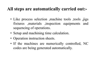 All steps are automatically carried out:-
• Like process selection ,machine tools ,tools ,jigs
fixtures ,materials ,inspection equipments and
sequencing of operations.
• Setup and machining time calculation.
• Operation instruction sheets.
• If the machines are numerically controlled, NC
codes are being generated automatically.
 