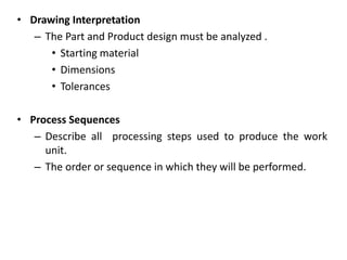• Drawing Interpretation
– The Part and Product design must be analyzed .
• Starting material
• Dimensions
• Tolerances
• Process Sequences
– Describe all processing steps used to produce the work
unit.
– The order or sequence in which they will be performed.
 
