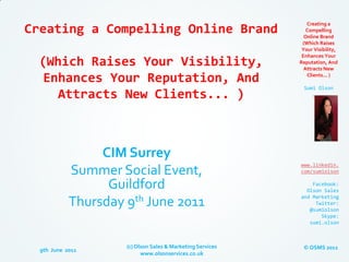 Creating a
Creating a Compelling Online Brand                             Compelling
                                                              Online Brand
                                                             (Which Raises
                                                             Your Visibility,
                                                             Enhances Your
  (Which Raises Your Visibility,                            Reputation, And
                                                              Attracts New

   Enhances Your Reputation, And                               Clients... )

                                                              Sumi Olson
     Attracts New Clients... )



                 CIM Surrey
                                                            www.linkedin.
            Summer Social Event,                            com/sumiolson

                  Guildford                                     Facebook:
                                                              Olson Sales

            Thursday 9th June 2011
                                                            and Marketing
                                                                 Twitter:
                                                               @sumiolson
                                                                   Skype:
                                                               sumi.olson



                     (c) Olson Sales & Marketing Services    © OSMS 2011
  9th June 2011
                           www.olsonservices.co.uk
 