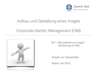 Aufbau und Gestaltung eines Images

Corporate Identity Management (CIM)

                  Teil 1: Wie entsteht ein Image?
                          (Einführung in CIM)



                   Erstellt von: Daniela Bah

                   Stand: Juni 2012
 