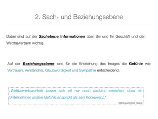 2. Sach- und Beziehungsebene

Dabei sind auf der Sachebene Informationen über Sie und Ihr Geschäft und den
Wettbewerbern wichtig.




Auf der Beziehungsebene sind für die Entstehung des Images die Gefühle wie
Vertrauen, Verständnis, Glaubwürdigkeit und Sympathie entscheidend.




 „Wettbewerbsvorteile lassen sich oft nur noch dadurch erreichen, dass ein
 Unternehmen andere Gefühle anspricht als sein Konkurrenz.“
                                                                  (CIM-Experte Dieter Herbst)
 