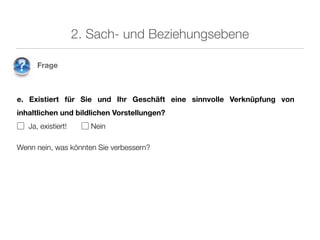 2. Sach- und Beziehungsebene

      Frage



e. Existiert für Sie und Ihr Geschäft eine sinnvolle Verknüpfung von
inhaltlichen und bildlichen Vorstellungen?
▢ Ja, existiert!    ▢ Nein

Wenn nein, was könnten Sie verbessern?
 