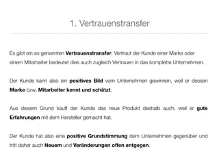 1. Vertrauenstransfer


Es gibt ein so genannten Vertrauenstransfer: Vertraut der Kunde einer Marke oder
einem Mitarbeiter bedeutet dies auch zugleich Vertrauen in das komplette Unternehmen.


Der Kunde kann also ein positives Bild vom Unternehmen gewinnen, weil er dessen
Marke bzw. Mitarbeiter kennt und schätzt.


Aus diesem Grund kauft der Kunde das neue Produkt deshalb auch, weil er gute
Erfahrungen mit dem Hersteller gemacht hat.


Der Kunde hat also eine positive Grundstimmung dem Unternehmen gegenüber und
tritt daher auch Neuem und Veränderungen offen entgegen.
 