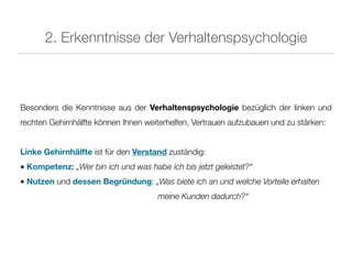 2. Erkenntnisse der Verhaltenspsychologie



Besonders die Kenntnisse aus der Verhaltenspsychologie bezüglich der linken und
rechten Gehirnhälfte können Ihnen weiterhelfen, Vertrauen aufzubauen und zu stärken:


Linke Gehirnhälfte ist für den Verstand zuständig:
• Kompetenz: „Wer bin ich und was habe ich bis jetzt geleistet?“
• Nutzen und dessen Begründung: „Was biete ich an und welche Vorteile erhalten
                                     meine Kunden dadurch?“
 