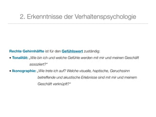 2. Erkenntnisse der Verhaltenspsychologie




Rechte Gehirnhälfte ist für den Gefühlswert zuständig:
• Tonalität: „Wie bin ich und welche Gefühle werden mit mir und meinen Geschäft
            assoziiert?“
• Ikonographie: „Wie trete ich auf? Welche visuelle, haptische, Geruchssinn
                 betreffende und akustische Erlebnisse sind mit mir und meinem
                 Geschäft verknüpft?“
 