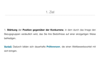 1. Ziel




1. Stärkung der Position gegenüber der Konkurrenz, in dem durch das Image den
Bezugsgruppen verdeutlich wird, das Sie ihre Bedürfnisse auf einer einzigartigen Weise
befriedigen.


Vorteil: Dadurch bilden sich dauerhafte Präferenzen, die einen Wettbewerbsvorteil mit
sich bringen.
 