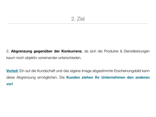 2. Ziel




2. Abgrenzung gegenüber der Konkurrenz, da sich die Produkte & Dienstleistungen
kaum noch objektiv voneinander unterschieden.


Vorteil: Ein auf die Kundschaft und das eigene Image abgestimmte Erscheinungsbild kann
diese Abgrenzung ermöglichen. Die Kunden ziehen Ihr Unternehmen den anderen
vor!
 