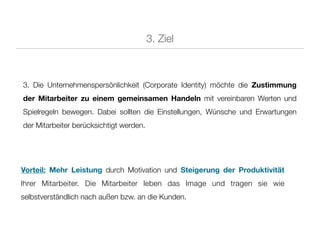 3. Ziel



3. Die Unternehmenspersönlichkeit (Corporate Identity) möchte die Zustimmung
der Mitarbeiter zu einem gemeinsamen Handeln mit vereinbaren Werten und
Spielregeln bewegen. Dabei sollten die Einstellungen, Wünsche und Erwartungen
der Mitarbeiter berücksichtigt werden.




Vorteil: Mehr Leistung durch Motivation und Steigerung der Produktivität
Ihrer Mitarbeiter. Die Mitarbeiter leben das Image und tragen sie wie
selbstverständlich nach außen bzw. an die Kunden.
 