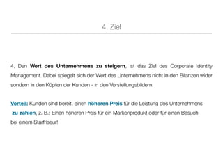 4. Ziel




4. Den Wert des Unternehmens zu steigern, ist das Ziel des Corporate Identity
Management. Dabei spiegelt sich der Wert des Unternehmens nicht in den Bilanzen wider
sondern in den Köpfen der Kunden - in den Vorstellungsbildern.


Vorteil: Kunden sind bereit, einen höheren Preis für die Leistung des Unternehmens
zu zahlen, z. B.: Einen höheren Preis für ein Markenprodukt oder für einen Besuch
bei einem Starfriseur!
 