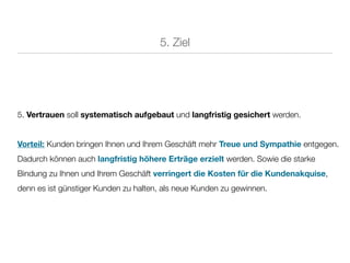5. Ziel




5. Vertrauen soll systematisch aufgebaut und langfristig gesichert werden.


Vorteil: Kunden bringen Ihnen und Ihrem Geschäft mehr Treue und Sympathie entgegen.
Dadurch können auch langfristig höhere Erträge erzielt werden. Sowie die starke
Bindung zu Ihnen und Ihrem Geschäft verringert die Kosten für die Kundenakquise,
denn es ist günstiger Kunden zu halten, als neue Kunden zu gewinnen.
 