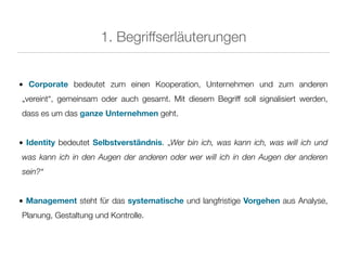 1. Begriffserläuterungen


• Corporate bedeutet zum einen Kooperation, Unternehmen und zum anderen
„vereint“, gemeinsam oder auch gesamt. Mit diesem Begriff soll signalisiert werden,
dass es um das ganze Unternehmen geht.


• Identity bedeutet Selbstverständnis. „Wer bin ich, was kann ich, was will ich und
was kann ich in den Augen der anderen oder wer will ich in den Augen der anderen
sein?“


• Management steht für das systematische und langfristige Vorgehen aus Analyse,
Planung, Gestaltung und Kontrolle.
 