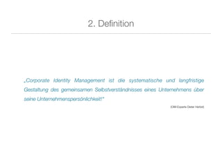 2. Deﬁnition




„Corporate Identity Management ist die systematische und langfristige
Gestaltung des gemeinsamen Selbstverständnisses eines Unternehmens über
seine Unternehmenspersönlichkeit!“
                                                         (CIM-Experte Dieter Herbst)
 