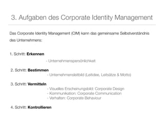 3. Aufgaben des Corporate Identity Management

Das Corporate Identity Management (CIM) kann das gemeinsame Selbstverständnis
des Unternehmens:


1. Schritt: Erkennen
                       - Unternehmenspersönlichkeit

2. Schritt: Bestimmen
                    - Unternehmensleitbild (Leitidee, Leitsätze & Motto)

3. Schritt: Vermitteln
                         - Visuelles Erscheinungsbild: Corporate Design
                         - Kommunikation: Corporate Communication
                         - Verhalten: Corporate Behaviour

4. Schritt: Kontrollieren
 