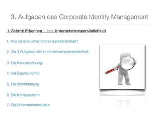 3. Aufgaben des Corporate Identity Management

1. Schritt: Erkennen - Ihrer Unternehmenspersönlichkeit

1. Was ist eine Unternehmenspersönlichkeit?

2. Die 3 Aufgaben der Unternehmenspersönlichkeit


3. Die Kennzeichnung

4. Die Eigenschaften

5. Die Identiﬁzierung

6. Die Kompetenzen

7. Die Unternehmenskultur
 