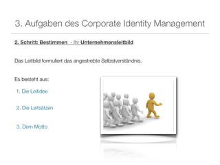 3. Aufgaben des Corporate Identity Management
2. Schritt: Bestimmen - Ihr Unternehmensleitbild


Das Leitbild formuliert das angestrebte Selbstverständnis.


Es besteht aus:

1. Die Leitidee


2. Die Leitsätzen


3. Dem Motto
 