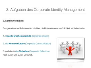 3. Aufgaben des Corporate Identity Management

3. Schritt: Vermitteln


Das gemeinsame Selbstverständnis über die Unternehmenspersönlichkeit wird durch das


1. visuelle Erscheinungsbild (Corporate Design)


2. die Kommunikation (Corporate Communication)


3. und durch das Verhalten (Corporate Behaviour)
nach innen und außen vermittelt.
 