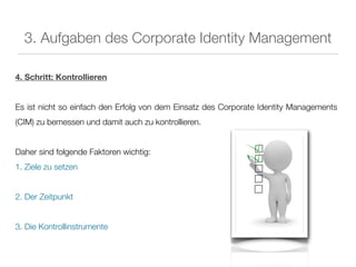 3. Aufgaben des Corporate Identity Management

4. Schritt: Kontrollieren


Es ist nicht so einfach den Erfolg von dem Einsatz des Corporate Identity Managements
(CIM) zu bemessen und damit auch zu kontrollieren.


Daher sind folgende Faktoren wichtig:
1. Ziele zu setzen


2. Der Zeitpunkt


3. Die Kontrollinstrumente
 