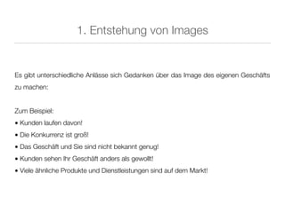 1. Entstehung von Images


Es gibt unterschiedliche Anlässe sich Gedanken über das Image des eigenen Geschäfts
zu machen:


Zum Beispiel:
• Kunden laufen davon!
• Die Konkurrenz ist groß!
• Das Geschäft und Sie sind nicht bekannt genug!
• Kunden sehen Ihr Geschäft anders als gewollt!
• Viele ähnliche Produkte und Dienstleistungen sind auf dem Markt!
 