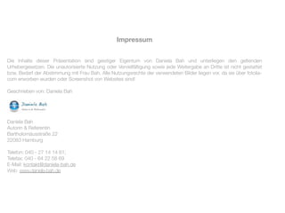Impressum


Die Inhalte dieser Präsentation sind geistiger Eigentum von Daniela Bah und unterliegen den geltenden
Urhebergesetzen. Die unautorisierte Nutzung oder Vervielfältigung sowie jede Weitergabe an Dritte ist nicht gestattet
bzw. Bedarf der Abstimmung mit Frau Bah. Alle Nutzungsrechte der verwendeten Bilder liegen vor, da sie über fotolia-
com erworben wurden oder Screenshot von Websites sind!

Geschrieben von: Daniela Bah




Daniela Bah
Autorin & Referentin
Bartholomäusstraße 22
22083 Hamburg

Telefon: 040 - 27 14 14 61;
Telefax: 040 - 64 22 58 69
E-Mail: kontakt@daniela-bah.de
Web: www.daniela-bah.de
 