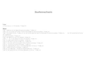 Quellennachweis




Logo:
Compass glossy icon © Vanessa - Fotolia.com

Bilder:
Folie 1: welcome and be happy © ioannis kounadeas - Fotolia.com
Folie 3: two 3d humans with empty chat and idea bubbles © ioannis kounadeas - Fotolia.com
Folie 7: Buch lesen © Visty - Fotolia.com, two 3d humans give their hand for handshake © ioannis kounadeas - Fotolia.com
   ; two 3d humans look at human
with megaphone
© ioannis kounadeas - Fotolia.com
Folie 8: Info glossy icon (set 2) © Vanessa - Fotolia.com
Folie 9, 11, 12, 14: Info glossy icon (set 1) © Vanessa - Fotolia.com
Folie 19: simple deal © ioannis kounadeas - Fotolia.com
Folie 25: First step to success © Alisa Tsoy - Fotolia.com
Folie 31: 3d human with a red question mark © ioannis kounadeas - Fotolia.com
Folie 35: i found you! © ioannis kounadeas - Fotolia.com
Folie 36: Leader leading his group. 3d rendered illustration. © skvoor - Fotolia.com
Folie 37: leader © ioannis kounadeas - Fotolia.com
Folie 38: 3d small people - checklist © Anatoly Maslennikov - Fotolia.com
Folie 39: Man raising the hat. 3d rendered illustration. © skvoor - Fotolia.com
 