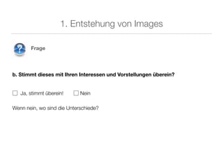 1. Entstehung von Images

       Frage




b. Stimmt dieses mit Ihren Interessen und Vorstellungen überein?


▢ Ja, stimmt überein!    ▢ Nein

Wenn nein, wo sind die Unterschiede?
 