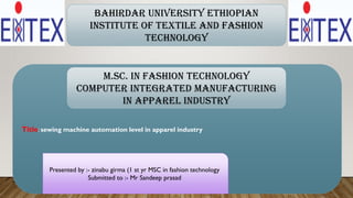 Title: sewing machine automation level in apparel industry
Presented by :- zinabu girma (1 st yr MSC in fashion technology
Submitted to :- Mr Sandeep prasad
Bahirdar university Ethiopian
institute of textile and fashion
technology
M.Sc. in Fashion Technology
Computer integrated manufacturing
in apparel industry
 