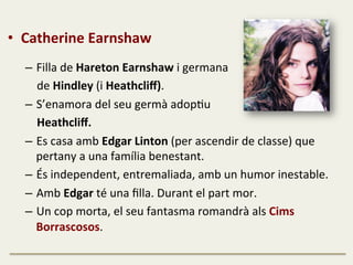 •  Catherine	
  Earnshaw	
  
	
  
–  Filla	
  de	
  Hareton	
  Earnshaw	
  i	
  germana	
  	
  
	
  	
  	
  	
  de	
  Hindley	
  (i	
  Heathcliﬀ).	
  	
  
–  S’enamora	
  del	
  seu	
  germà	
  adopFu	
  	
  
	
  	
  	
  	
  Heathcliﬀ.	
  	
  
–  Es	
  casa	
  amb	
  Edgar	
  Linton	
  (per	
  ascendir	
  de	
  classe)	
  que	
  
pertany	
  a	
  una	
  família	
  benestant.	
  	
  
–  És	
  independent,	
  entremaliada,	
  amb	
  un	
  humor	
  inestable.	
  
–  Amb	
  Edgar	
  té	
  una	
  ﬁlla.	
  Durant	
  el	
  part	
  mor.	
  	
  
–  Un	
  cop	
  morta,	
  el	
  seu	
  fantasma	
  romandrà	
  als	
  Cims	
  
Borrascosos.	
  
	
  
 