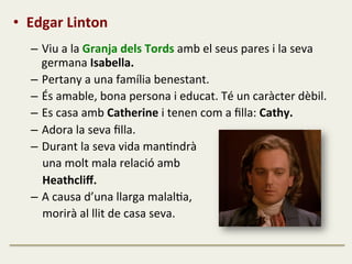 •  Edgar	
  Linton	
  
	
  
–  Viu	
  a	
  la	
  Granja	
  dels	
  Tords	
  amb	
  el	
  seus	
  pares	
  i	
  la	
  seva	
  
germana	
  Isabella.	
  
–  Pertany	
  a	
  una	
  família	
  benestant.	
  
–  És	
  amable,	
  bona	
  persona	
  i	
  educat.	
  Té	
  un	
  caràcter	
  dèbil.	
  
–  Es	
  casa	
  amb	
  Catherine	
  i	
  tenen	
  com	
  a	
  ﬁlla:	
  Cathy.	
  
–  Adora	
  la	
  seva	
  ﬁlla.	
  
–  Durant	
  la	
  seva	
  vida	
  manFndrà	
  	
  
	
  	
  	
  	
  una	
  molt	
  mala	
  relació	
  amb	
  	
  
	
  	
  	
  	
  Heathcliﬀ.	
  
–  A	
  causa	
  d’una	
  llarga	
  malalFa,	
  	
  
	
  	
  	
  	
  morirà	
  al	
  llit	
  de	
  casa	
  seva.	
  
	
  
 