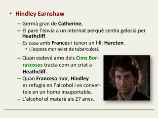 •  Hindley	
  Earnshaw	
  
	
  
–  Germà	
  gran	
  de	
  Catherine.	
  
–  El	
  pare	
  l’envia	
  a	
  un	
  internat	
  perquè	
  senFa	
  gelosia	
  per	
  
Heathcliﬀ.	
  
–  Es	
  casa	
  amb	
  Frances	
  i	
  tenen	
  un	
  ﬁll:	
  Hareton.	
  
•  L’esposa	
  mor	
  aviat	
  de	
  tuberculosi.	
  
	
  
–  Quan	
  esdevé	
  amo	
  dels	
  Cims	
  Bor-­‐	
  
	
  	
  	
  	
  rascosos	
  tracta	
  com	
  un	
  criat	
  a	
  	
  
	
  	
  	
  	
  Heathcliﬀ.	
  
–  Quan	
  Francesa	
  mor,	
  Hindley	
  	
  
	
  	
  	
  	
  es	
  refugia	
  en	
  l’alcohol	
  i	
  es	
  conver-­‐	
  
	
  	
  	
  	
  teix	
  en	
  un	
  home	
  insuportable.	
  
–  L’alcohol	
  el	
  matarà	
  als	
  27	
  anys.	
  
 
