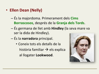 •  Ellen	
  Dean	
  (Nelly)	
  
	
  
– És	
  la	
  majordoma.	
  Primerament	
  dels	
  Cims	
  
Borrascosos,	
  després	
  de	
  la	
  Granja	
  dels	
  Tords.	
  
– És	
  germana	
  de	
  llet	
  amb	
  Hindley	
  (la	
  seva	
  mare	
  va	
  
ser	
  la	
  dida	
  de	
  Hindley).	
  
– És	
  la	
  narradora	
  principal.	
  
•  Coneix	
  tots	
  els	
  detalls	
  de	
  la	
  	
  
	
  	
  	
  	
  història	
  familiar	
  à	
  els	
  explica	
  	
  
	
  	
  	
  	
  al	
  llogater	
  Lookwood.	
  
 