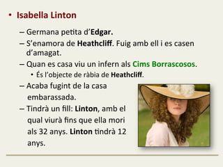 •  Isabella	
  Linton	
  
	
  
– Germana	
  peFta	
  d’Edgar.	
  
– S’enamora	
  de	
  Heathcliﬀ.	
  Fuig	
  amb	
  ell	
  i	
  es	
  casen	
  
d’amagat.	
  
– Quan	
  es	
  casa	
  viu	
  un	
  infern	
  als	
  Cims	
  Borrascosos.	
  
•  És	
  l’objecte	
  de	
  ràbia	
  de	
  Heathcliﬀ.	
  
– Acaba	
  fugint	
  de	
  la	
  casa	
  	
  
	
  	
  	
  	
  embarassada.	
  
– Tindrà	
  un	
  ﬁll:	
  Linton,	
  amb	
  el	
  	
  
	
  	
  	
  	
  qual	
  viurà	
  ﬁns	
  que	
  ella	
  mori	
  	
  
	
  	
  	
  	
  als	
  32	
  anys.	
  Linton	
  Fndrà	
  12	
  	
  
	
  	
  	
  	
  anys.	
  
 