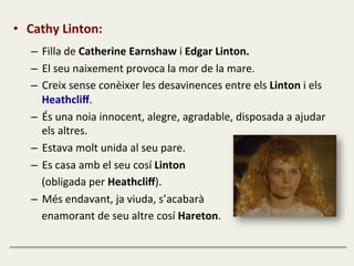 •  Cathy	
  Linton:	
  	
  
–  Filla	
  de	
  Catherine	
  Earnshaw	
  i	
  Edgar	
  Linton.	
  
–  El	
  seu	
  naixement	
  provoca	
  la	
  mor	
  de	
  la	
  mare.	
  
–  Creix	
  sense	
  conèixer	
  les	
  desavinences	
  entre	
  els	
  Linton	
  i	
  els	
  
Heathcliﬀ.	
  
–  És	
  una	
  noia	
  innocent,	
  alegre,	
  agradable,	
  disposada	
  a	
  ajudar	
  
els	
  altres.	
  
–  Estava	
  molt	
  unida	
  al	
  seu	
  pare.	
  
–  Es	
  casa	
  amb	
  el	
  seu	
  cosí	
  Linton	
  	
  
	
  	
  	
  	
  (obligada	
  per	
  Heathcliﬀ).	
  
–  Més	
  endavant,	
  ja	
  viuda,	
  s’acabarà	
  	
  
	
  	
  	
  	
  enamorant	
  de	
  seu	
  altre	
  cosí	
  Hareton.	
  
 