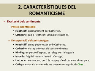 2.	
  CARACTERÍSTIQUES	
  DEL	
  
ROMANTICISME	
  
•  Exaltació	
  dels	
  senJments:	
  
	
  
–  Passió	
  incontrolable:	
  	
  
•  Heathcliﬀ:	
  enamorament	
  per	
  Catherine.	
  
•  Catherine:	
  cap	
  a	
  Heathcliﬀ.	
  Emmalalteix	
  per	
  ell.	
  
	
  
–  Desesperació	
  dels	
  personatges:	
  	
  
•  Heathcliﬀ:	
  en	
  no	
  poder	
  estar	
  amb	
  Catherine.	
  	
  
•  Catherine:	
  no	
  sap	
  afrontar	
  els	
  seus	
  senFments.	
  
•  Hindley:	
  en	
  perdre	
  l’esposa,	
  es	
  refugia	
  en	
  la	
  beguda.	
  	
  
•  Isabella:	
  fuig	
  del	
  seu	
  matrimoni	
  i	
  s’amaga.	
  
•  Linton:	
  està	
  enamorat,	
  però	
  és	
  incapaç	
  d’enfrontar-­‐se	
  al	
  seu	
  pare.	
  
•  Cathy:	
  canviarà	
  la	
  manera	
  de	
  ser	
  quan	
  és	
  reFnguda	
  als	
  Cims.	
  
 