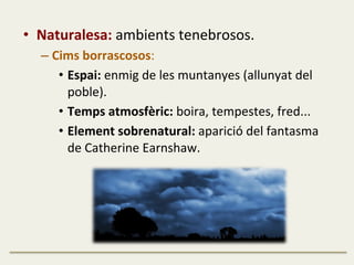•  Naturalesa:	
  ambients	
  tenebrosos.	
  
– Cims	
  borrascosos:	
  
•  Espai:	
  enmig	
  de	
  les	
  muntanyes	
  (allunyat	
  del	
  
poble).	
  
•  Temps	
  atmosfèric:	
  boira,	
  tempestes,	
  fred...	
  
•  Element	
  sobrenatural:	
  aparició	
  del	
  fantasma	
  
de	
  Catherine	
  Earnshaw.	
  
 