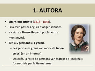 1.	
  AUTORA	
  
•  Emily	
  Jane	
  Brontë	
  (1818	
  –1848).	
  
•  Filla	
  d’un	
  pastor	
  anglicà	
  d’origen	
  irlandès.	
  
•  Va	
  viure	
  a	
  Haworth	
  (peFt	
  poblet	
  entre	
  	
  
	
  	
  	
  	
  	
  muntanyes).	
  
•  Tenia	
  5	
  germanes	
  i	
  1	
  germà.	
  	
  
–  Les	
  germanes	
  grans	
  van	
  morir	
  de	
  tuber-­‐	
  
	
  	
  	
  	
  culosi	
  (en	
  un	
  internat)	
  
–  Després,	
  la	
  resta	
  de	
  germans	
  van	
  marxar	
  de	
  l’internat	
  i	
  
foren	
  criats	
  per	
  la	
  Ja	
  materna.	
  
 