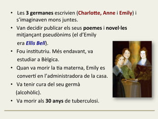 •  Les	
  3	
  germanes	
  escrivien	
  (CharloLe,	
  Anne	
  i	
  Emily)	
  i	
  
s’imaginaven	
  mons	
  juntes.	
  
•  Van	
  decidir	
  publicar	
  els	
  seus	
  poemes	
  i	
  novel·∙les	
  
mitjançant	
  pseudònims	
  (el	
  d’Emily	
  	
  
	
  	
  	
  	
  	
  era	
  Ellis	
  Bell).	
  
•  Fou	
  insFtutriu.	
  Més	
  endavant,	
  va	
  	
  
	
  	
  	
  	
  	
  estudiar	
  a	
  Bèlgica.	
  
•  Quan	
  va	
  morir	
  la	
  Fa	
  materna,	
  Emily	
  es	
  	
  
	
  	
  	
  	
  	
  conver1	
  en	
  l’administradora	
  de	
  la	
  casa.	
  
•  Va	
  tenir	
  cura	
  del	
  seu	
  germà	
  	
  
	
  	
  	
  	
  (alcohòlic).	
  
•  Va	
  morir	
  als	
  30	
  anys	
  de	
  tuberculosi.	
  
 