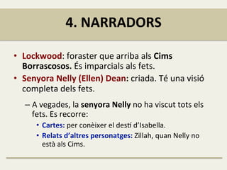 4.	
  NARRADORS	
  
•  Lockwood:	
  foraster	
  que	
  arriba	
  als	
  Cims	
  
Borrascosos.	
  És	
  imparcials	
  als	
  fets.	
  
•  Senyora	
  Nelly	
  (Ellen)	
  Dean:	
  criada.	
  Té	
  una	
  visió	
  
completa	
  dels	
  fets.	
  
– A	
  vegades,	
  la	
  senyora	
  Nelly	
  no	
  ha	
  viscut	
  tots	
  els	
  
fets.	
  Es	
  recorre:	
  
•  Cartes:	
  per	
  conèixer	
  el	
  des1	
  d’Isabella.	
  
•  Relats	
  d’altres	
  personatges:	
  Zillah,	
  quan	
  Nelly	
  no	
  
està	
  als	
  Cims.	
  
 