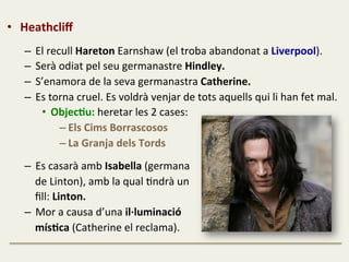 •  Heathcliﬀ	
  
	
  
–  El	
  recull	
  Hareton	
  Earnshaw	
  (el	
  troba	
  abandonat	
  a	
  Liverpool).	
  
–  Serà	
  odiat	
  pel	
  seu	
  germanastre	
  Hindley.	
  
–  S’enamora	
  de	
  la	
  seva	
  germanastra	
  Catherine.	
  
–  Es	
  torna	
  cruel.	
  Es	
  voldrà	
  venjar	
  de	
  tots	
  aquells	
  qui	
  li	
  han	
  fet	
  mal.	
  
•  ObjecJu:	
  heretar	
  les	
  2	
  cases:	
  	
  
– Els	
  Cims	
  Borrascosos	
  	
  
– La	
  Granja	
  dels	
  Tords	
  
	
  
–  Es	
  casarà	
  amb	
  Isabella	
  (germana	
  	
  
	
  	
  	
  	
  de	
  Linton),	
  amb	
  la	
  qual	
  Fndrà	
  un	
  	
  
	
  	
  	
  	
  ﬁll:	
  Linton.	
  
–  Mor	
  a	
  causa	
  d’una	
  il·∙luminació	
  	
  
	
  	
  	
  	
  mísJca	
  (Catherine	
  el	
  reclama).	
  
	
  
 
