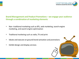 Brand Management and Product Promotions – we engage your audience
through a combination of marketing elements


•   Non- traditional marketing such as BTL, web marketing, search engine
    marketing, and search engine optimization

•   Traditional marketing such as radio, TV and print

•   Ideate and execute on-ground brand activation and promotions

•   Exhibit design and display services
 