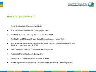 Here’s our portfolio so far


•   The MCHI Job Fair, Mumbai, April 2007

•   Starcom’s Annual Conference, Ooty, April 2007

•   The MPG Pacesetters Competition, Kochi, May 2007

•   The Firefly and Millward Brown Digital Product Launch, March 2011

•   Idea Xchange organized on behalf of the Asian Institute of Management Alumni
    Association of India, 2011 & 2012

•   HSBC Securities Investor Conference, February 2012

•   Plastindia Theme Pavilion, Febuary 2012

•   Launch Party TCG Financial Center, March 2012

•   Marketing consultants with the Rustom Irani Foundation & Cambridge School
 