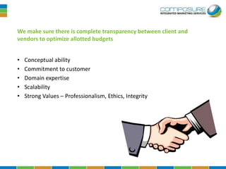 We make sure there is complete transparency between client and
vendors to optimize allotted budgets


•   Conceptual ability
•   Commitment to customer
•   Domain expertise
•   Scalability
•   Strong Values – Professionalism, Ethics, Integrity
 