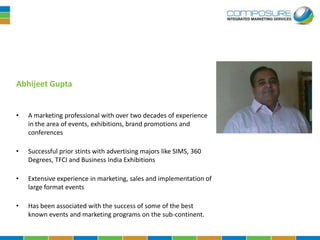 Abhijeet Gupta


•   A marketing professional with over two decades of experience
    in the area of events, exhibitions, brand promotions and
    conferences

•   Successful prior stints with advertising majors like SIMS, 360
    Degrees, TFCI and Business India Exhibitions

•   Extensive experience in marketing, sales and implementation of
    large format events

•   Has been associated with the success of some of the best
    known events and marketing programs on the sub-continent.
 