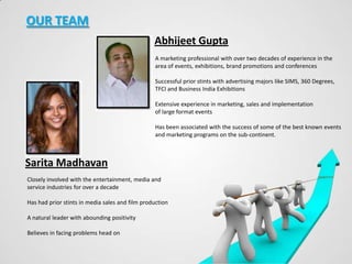 OUR TEAM
Abhijeet Gupta
A marketing professional with over two decades of experience in the
area of events, exhibitions, brand promotions and conferences
Successful prior stints with advertising majors like SIMS, 360 Degrees,
TFCI and Business India Exhibitions
Extensive experience in marketing, sales and implementation
of large format events

Has been associated with the success of some of the best known events
and marketing programs on the sub-continent.

Sarita Madhavan
Closely involved with the entertainment, media and
service industries for over a decade
Has had prior stints in media sales and film production

A natural leader with abounding positivity
Believes in facing problems head on

 