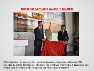 Hungarian Consulate Launch in Mumbai

CIMS organized the launch of the Hungarian Consulate in Mumbai in October 2013.
Attended by a large delegation of Ministers, the event was organized at 4 days notice and
to save time we innovated by integrating the venue into our creative

 