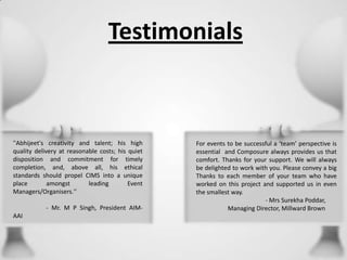 Testimonials

''Abhijeet's creativity and talent; his high
quality delivery at reasonable costs; his quiet
disposition and commitment for timely
completion, and, above all, his ethical
standards should propel CIMS into a unique
place
amongst
leading
Event
Managers/Organisers.''
- Mr. M P Singh, President AIMAAI

For events to be successful a ‘team’ perspective is
essential and Composure always provides us that
comfort. Thanks for your support. We will always
be delighted to work with you. Please convey a big
Thanks to each member of your team who have
worked on this project and supported us in even
the smallest way.
- Mrs Surekha Poddar,
Managing Director, Millward Brown

 